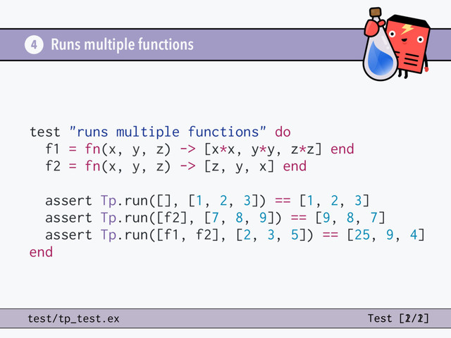 Runs multiple functions
test "runs multiple functions" do
f1 = fn(x, y, z) -> [x*x, y*y, z*z] end
f2 = fn(x, y, z) -> [z, y, x] end
assert Tp.run([], [1, 2, 3]) == [1, 2, 3]
assert Tp.run([f2], [7, 8, 9]) == [9, 8, 7]
assert Tp.run([f1, f2], [2, 3, 5]) == [25, 9, 4]
end
4
test/tp_test.ex Test [2/2]
Test [1/1]
