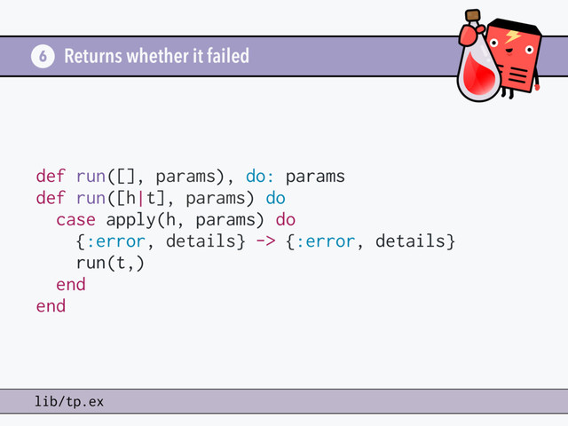 Returns whether it failed
6
lib/tp.ex
def run([], params), do: params
def run([h|t], params) do
case apply(h, params) do
{:error, details} -> {:error, details}
run(t,)
end
end
