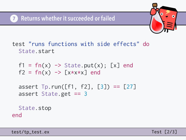 Returns whether it succeeded or failed
7
test/tp_test.ex Test [2/3]
test "runs functions with side effects" do
State.start
f1 = fn(x) -> State.put(x); [x] end
f2 = fn(x) -> [x*x*x] end
assert Tp.run([f1, f2], [3]) == [27]
assert State.get == 3
State.stop
end
