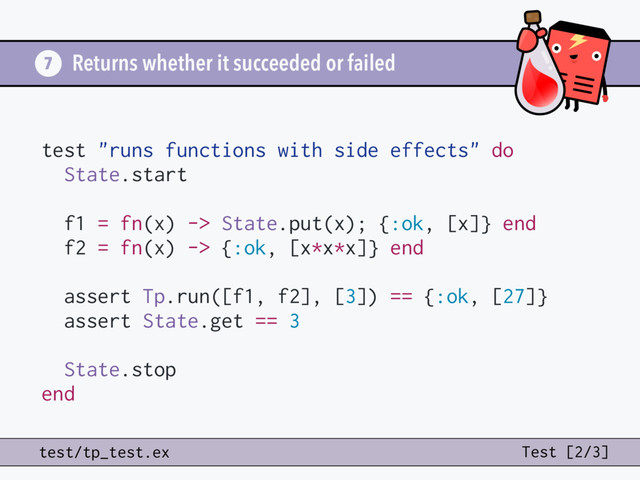Returns whether it succeeded or failed
7
test/tp_test.ex Test [2/3]
test "runs functions with side effects" do
State.start
f1 = fn(x) -> State.put(x); {:ok, [x]} end
f2 = fn(x) -> {:ok, [x*x*x]} end
assert Tp.run([f1, f2], [3]) == {:ok, [27]}
assert State.get == 3
State.stop
end

