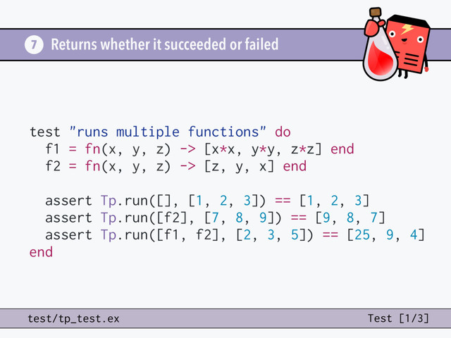 Returns whether it succeeded or failed
7
test/tp_test.ex Test [1/3]
test "runs multiple functions" do
f1 = fn(x, y, z) -> [x*x, y*y, z*z] end
f2 = fn(x, y, z) -> [z, y, x] end
assert Tp.run([], [1, 2, 3]) == [1, 2, 3]
assert Tp.run([f2], [7, 8, 9]) == [9, 8, 7]
assert Tp.run([f1, f2], [2, 3, 5]) == [25, 9, 4]
end
