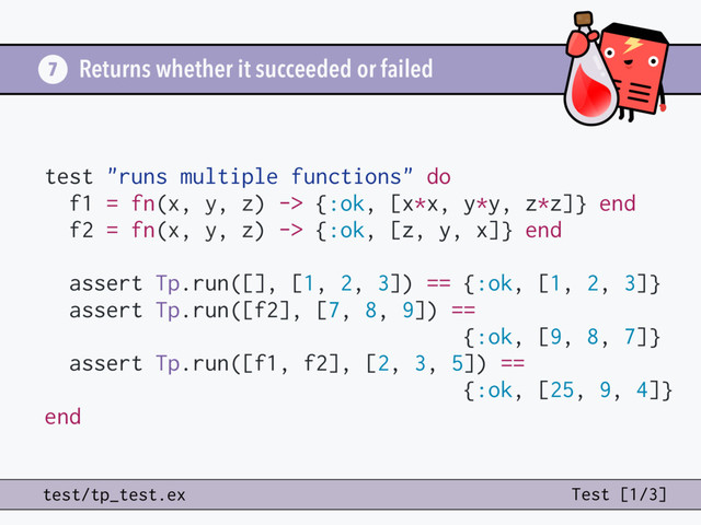 Returns whether it succeeded or failed
7
test/tp_test.ex Test [1/3]
test "runs multiple functions" do
f1 = fn(x, y, z) -> {:ok, [x*x, y*y, z*z]} end
f2 = fn(x, y, z) -> {:ok, [z, y, x]} end
assert Tp.run([], [1, 2, 3]) == {:ok, [1, 2, 3]}
assert Tp.run([f2], [7, 8, 9]) ==
{:ok, [9, 8, 7]}
assert Tp.run([f1, f2], [2, 3, 5]) ==
{:ok, [25, 9, 4]}
end
