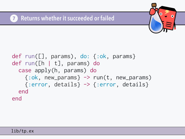 Returns whether it succeeded or failed
7
lib/tp.ex
def run([], params), do: {:ok, params}
def run([h | t], params) do
case apply(h, params) do
{:ok, new_params} -> run(t, new_params)
{:error, details} -> {:error, details}
end
end
