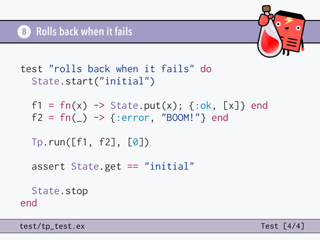 Rolls back when it fails
8
test "rolls back when it fails" do
State.start("initial")
f1 = fn(x) -> State.put(x); {:ok, [x]} end
f2 = fn(_) -> {:error, "BOOM!"} end
Tp.run([f1, f2], [0])
assert State.get == "initial"
State.stop
end
test/tp_test.ex Test [4/4]
