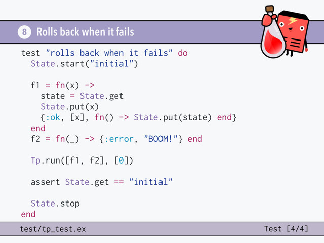 Rolls back when it fails
8
test "rolls back when it fails" do
State.start("initial")
f1 = fn(x) ->
state = State.get
State.put(x)
{:ok, [x], fn() -> State.put(state) end}
end
f2 = fn(_) -> {:error, "BOOM!"} end
Tp.run([f1, f2], [0])
assert State.get == "initial"
State.stop
end
test/tp_test.ex Test [4/4]
