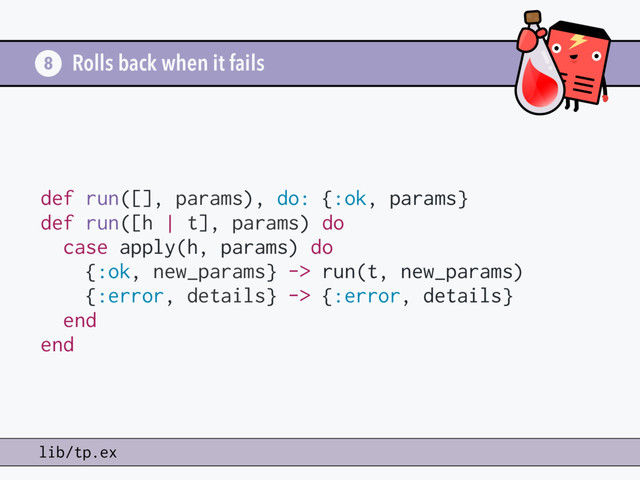 Rolls back when it fails
8
lib/tp.ex
def run([], params), do: {:ok, params}
def run([h | t], params) do
case apply(h, params) do
{:ok, new_params} -> run(t, new_params)
{:error, details} -> {:error, details}
end
end

