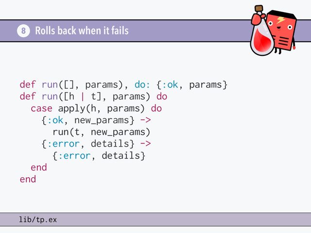 Rolls back when it fails
8
lib/tp.ex
def run([], params), do: {:ok, params}
def run([h | t], params) do
case apply(h, params) do
{:ok, new_params} ->
run(t, new_params)
{:error, details} ->
{:error, details}
end
end
