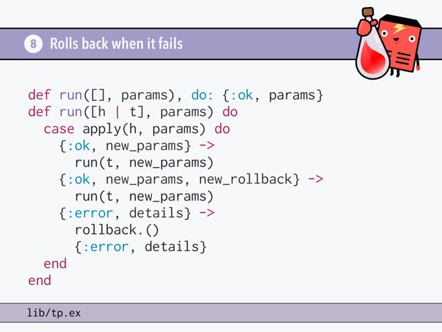 Rolls back when it fails
8
lib/tp.ex
def run([], params), do: {:ok, params}
def run([h | t], params) do
case apply(h, params) do
{:ok, new_params} ->
run(t, new_params)
{:ok, new_params, new_rollback} ->
run(t, new_params)
{:error, details} ->
rollback.()
{:error, details}
end
end
