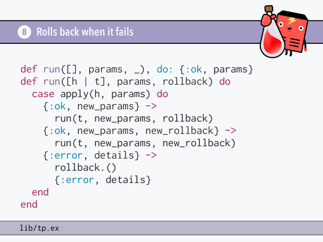 Rolls back when it fails
8
lib/tp.ex
def run([], params, _), do: {:ok, params}
def run([h | t], params, rollback) do
case apply(h, params) do
{:ok, new_params} ->
run(t, new_params, rollback)
{:ok, new_params, new_rollback} ->
run(t, new_params, new_rollback)
{:error, details} ->
rollback.()
{:error, details}
end
end
