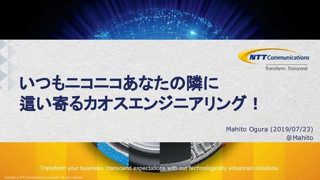 Transform your business, transcend expectations with our technologically advanced solutions.
Copyright © NTT Communications Corporation. All rights reserved.
いつもニコニコあなたの隣に
這い寄るカオスエンジニアリング！
Mahito Ogura (2019/07/23)
@Mahito
