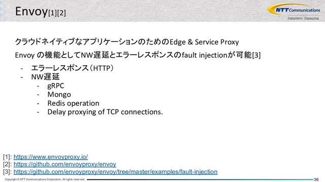 Copyright © NTT Communications Corporation. All rights reserved. 36
Envoy[1][2]
クラウドネイティブなアプリケーションのためのEdge & Service Proxy
Envoy の機能としてNW遅延とエラーレスポンスのfault injectionが可能[3]
- エラーレスポンス（HTTP）
- NW遅延
- gRPC
- Mongo
- Redis operation
- Delay proxying of TCP connections.
[1]: https://www.envoyproxy.io/
[2]: https://github.com/envoyproxy/envoy
[3]: https://github.com/envoyproxy/envoy/tree/master/examples/fault-injection

