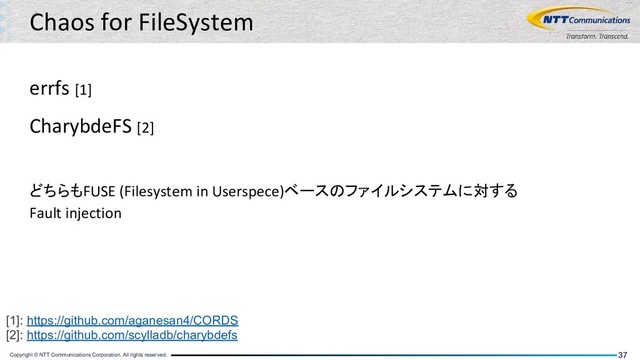 Copyright © NTT Communications Corporation. All rights reserved. 37
Chaos for FileSystem
errfs [1]
CharybdeFS [2]
どちらもFUSE (Filesystem in Userspece)ベースのファイルシステムに対する
Fault injection
[1]: https://github.com/aganesan4/CORDS
[2]: https://github.com/scylladb/charybdefs
