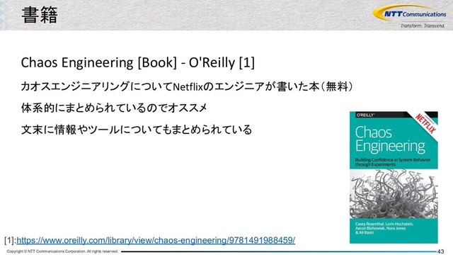 Copyright © NTT Communications Corporation. All rights reserved. 43
Chaos Engineering [Book] - O'Reilly [1]
カオスエンジニアリングについてNetflixのエンジニアが書いた本（無料）
体系的にまとめられているのでオススメ
文末に情報やツールについてもまとめられている
書籍
[1]:https://www.oreilly.com/library/view/chaos-engineering/9781491988459/
