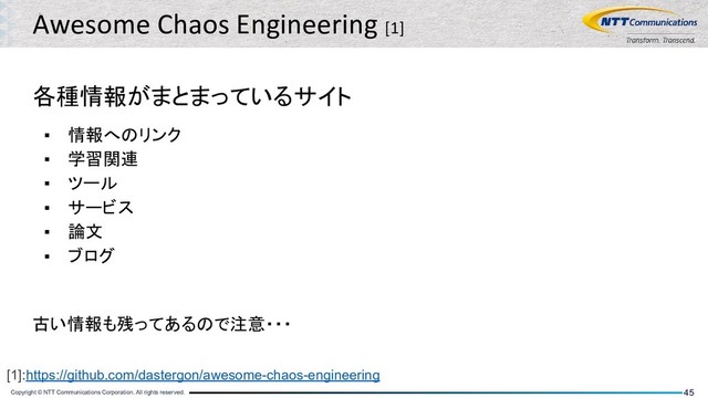 Copyright © NTT Communications Corporation. All rights reserved. 45
Awesome Chaos Engineering [1]
各種情報がまとまっているサイト
▪ 情報へのリンク
▪ 学習関連
▪ ツール
▪ サービス
▪ 論文
▪ ブログ
古い情報も残ってあるので注意・・・
[1]:https://github.com/dastergon/awesome-chaos-engineering

