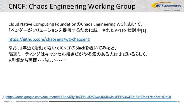 Copyright © NTT Communications Corporation. All rights reserved. 47
CNCF: Chaos Engineering Working Group
Cloud Native Computing FoundationのChaos Engineering WGにおいて、
「ベンダーがソリューションを提供するために統一されたAPI」を検討中[1]
https://github.com/chaoseng/wg-chaoseng
なお、1年近く活動がないがCNCFのSlackを覗いてみると、
隔週ミーティングはキャンセル続きだがやる気のある人はまだいるらしく、
9月頃から再開・・・らしい・・・？
[1]:https://docs.google.com/document/d/1BeeJZIyReCFNLJQrZjwA4KMlUJelxFFEv3IwED16lHE/edit?ts=5af1d0d9#
