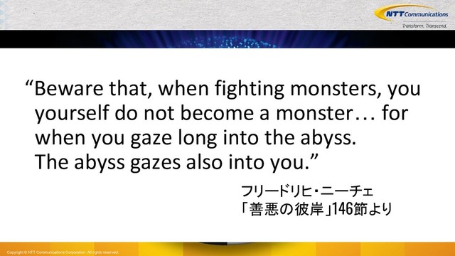Copyright © NTT Communications Corporation. All rights reserved.
“Beware that, when fighting monsters, you
yourself do not become a monster… for
when you gaze long into the abyss.
The abyss gazes also into you.”
フリードリヒ・ニーチェ
「善悪の彼岸」146節より
