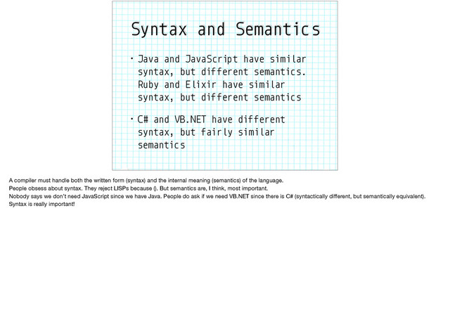 Syntax and Semantics
• Java and JavaScript have similar
syntax, but different semantics.
Ruby and Elixir have similar
syntax, but different semantics
• C# and VB.NET have different
syntax, but fairly similar
semantics
A compiler must handle both the written form (syntax) and the internal meaning (semantics) of the language.

People obsess about syntax. They reject LISPs because (). But semantics are, I think, most important.

Nobody says we don’t need JavaScript since we have Java. People do ask if we need VB.NET since there is C# (syntactically diﬀerent, but semantically equivalent).
Syntax is really important!

