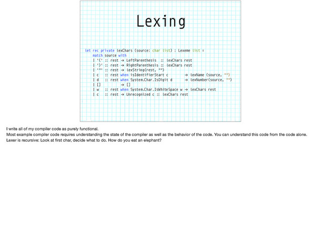 Lexing
let rec private lexChars (source: char list) : Lexeme list =
match source with
| '(' :: rest "→ LeftParenthesis :: lexChars rest
| ')' :: rest "→ RightParenthesis :: lexChars rest
| '"' :: rest "→ lexString(rest, "")
| c :: rest when isIdentifierStart c "→ lexName (source, "")
| d :: rest when System.Char.IsDigit d "→ lexNumber(source, "")
| [] "→ []
| w :: rest when System.Char.IsWhiteSpace w "→ lexChars rest
| c :: rest "→ Unrecognized c :: lexChars rest
I write all of my compiler code as purely functional.

Most example compiler code requires understanding the state of the compiler as well as the behavior of the code. You can understand this code from the code alone.

Lexer is recursive: Look at ﬁrst char, decide what to do. How do you eat an elephant?

