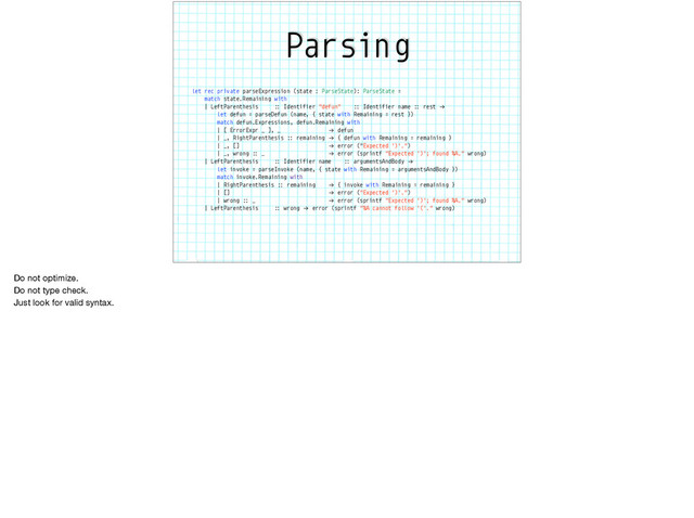 Parsing
let rec private parseExpression (state : ParseState): ParseState =
match state.Remaining with
| LeftParenthesis :: Identifier "defun" :: Identifier name :: rest "→
let defun = parseDefun (name, { state with Remaining = rest })
match defun.Expressions, defun.Remaining with
| [ ErrorExpr _ ], _ "→ defun
| _, RightParenthesis :: remaining "→ { defun with Remaining = remaining }
| _, [] "→ error ("Expected ')'.")
| _, wrong :: _ "→ error (sprintf "Expected ')'; found %A." wrong)
| LeftParenthesis :: Identifier name :: argumentsAndBody "→
let invoke = parseInvoke (name, { state with Remaining = argumentsAndBody })
match invoke.Remaining with
| RightParenthesis :: remaining "→ { invoke with Remaining = remaining }
| [] "→ error ("Expected ')'.")
| wrong :: _ "→ error (sprintf "Expected ')'; found %A." wrong)
| LeftParenthesis :: wrong "→ error (sprintf "%A cannot follow '('." wrong)
Do not optimize.

Do not type check. 

Just look for valid syntax.

