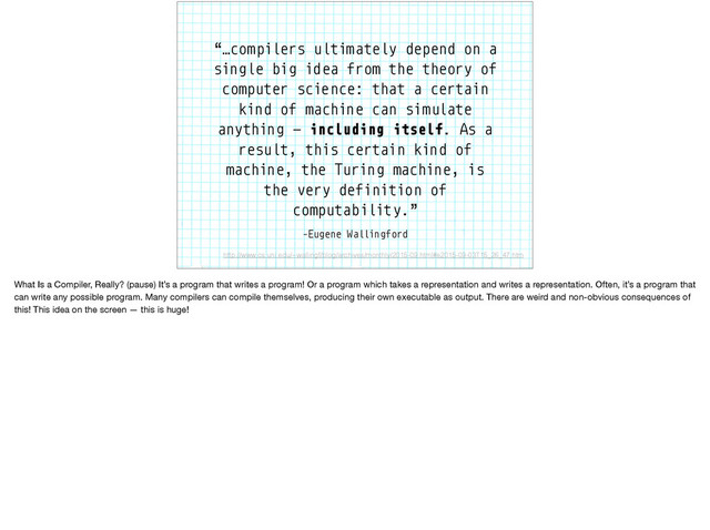 –Eugene Wallingford
“…compilers ultimately depend on a
single big idea from the theory of
computer science: that a certain
kind of machine can simulate
anything — including itself. As a
result, this certain kind of
machine, the Turing machine, is
the very definition of
computability.”
http://www.cs.uni.edu/~wallingf/blog/archives/monthly/2015-09.html#e2015-09-03T15_26_47.htm
What Is a Compiler, Really? (pause) It’s a program that writes a program! Or a program which takes a representation and writes a representation. Often, it’s a program that
can write any possible program. Many compilers can compile themselves, producing their own executable as output. There are weird and non-obvious consequences of
this! This idea on the screen — this is huge!
