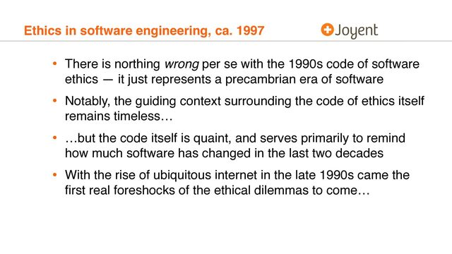 Ethics in software engineering, ca. 1997
• There is northing wrong per se with the 1990s code of software
ethics — it just represents a precambrian era of software
• Notably, the guiding context surrounding the code of ethics itself
remains timeless…
• …but the code itself is quaint, and serves primarily to remind
how much software has changed in the last two decades
• With the rise of ubiquitous internet in the late 1990s came the
ﬁrst real foreshocks of the ethical dilemmas to come…
