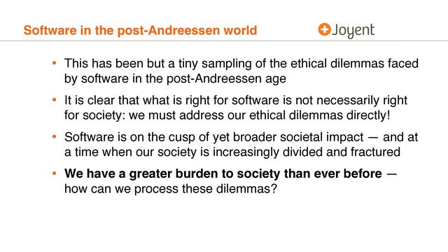 Software in the post-Andreessen world
• This has been but a tiny sampling of the ethical dilemmas faced
by software in the post-Andreessen age
• It is clear that what is right for software is not necessarily right
for society: we must address our ethical dilemmas directly!
• Software is on the cusp of yet broader societal impact — and at
a time when our society is increasingly divided and fractured
• We have a greater burden to society than ever before —
how can we process these dilemmas?
