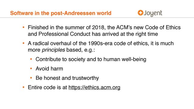 Software in the post-Andreessen world
• Finished in the summer of 2018, the ACM’s new Code of Ethics
and Professional Conduct has arrived at the right time
• A radical overhaul of the 1990s-era code of ethics, it is much
more principles based, e.g.:
• Contribute to society and to human well-being
• Avoid harm
• Be honest and trustworthy
• Entire code is at https://ethics.acm.org
