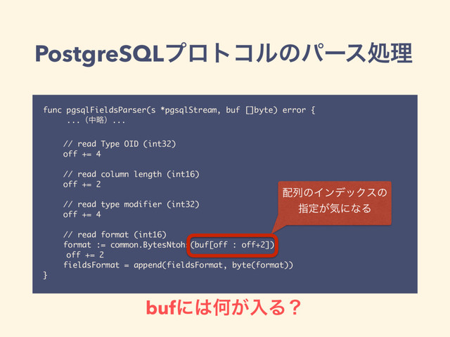 PostgreSQLϓϩτίϧͷύʔεॲཧ
func pgsqlFieldsParser(s *pgsqlStream, buf []byte) error {
...ʢதུʣ...
// read Type OID (int32)
off += 4
// read column length (int16)
off += 2
// read type modifier (int32)
off += 4
// read format (int16)
format := common.BytesNtohs(buf[off : off+2])
off += 2
fieldsFormat = append(fieldsFormat, byte(format))
}
഑ྻͷΠϯσοΫεͷ
ࢦఆ͕ؾʹͳΔ
bufʹ͸Կ͕ೖΔʁ
