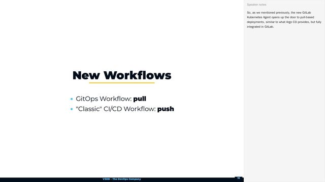 VSHN – The DevOps Company
GitOps Workflow: pull
"Classic" CI/CD Workflow: push
New Workflows
So, as we mentioned previously, the new GitLab
Kubernetes Agent opens up the door to pull-based
deployments, similar to what Argo CD provides, but fully
integrated in GitLab.
Speaker notes
16
