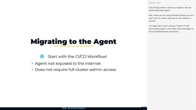 VSHN – The DevOps Company
 Start with the CI/CD Workflow!
Agent not exposed to the internet
Does not require full cluster-admin access
Migrating to the Agent
Now the big question: should you migrate to the new
GitLab Kubernetes Agent?
Well, unless you are using self-hosted GitLab, you won’t
have much of a choice, and even so, the writing’s on
the wall.
You might want to start using the "Classic" CI/CD
push-based workflow, which offers a few advantages to
the old certificate-based mechanism.
Speaker notes
17
