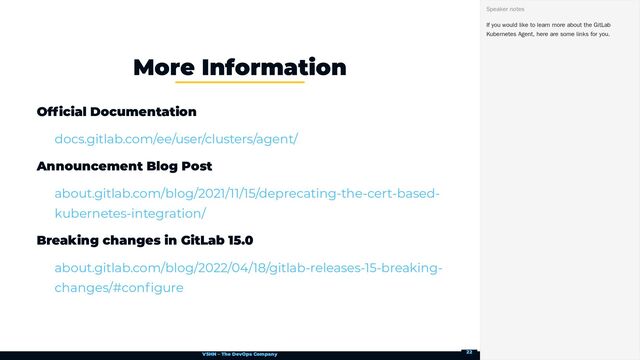 VSHN – The DevOps Company
Official Documentation
Announcement Blog Post
Breaking changes in GitLab 15.0
More Information
docs.gitlab.com/ee/user/clusters/agent/
about.gitlab.com/blog/2021/11/15/deprecating-the-cert-based-
kubernetes-integration/
about.gitlab.com/blog/2022/04/18/gitlab-releases-15-breaking-
changes/#configure
If you would like to learn more about the GitLab
Kubernetes Agent, here are some links for you.
Speaker notes
22
