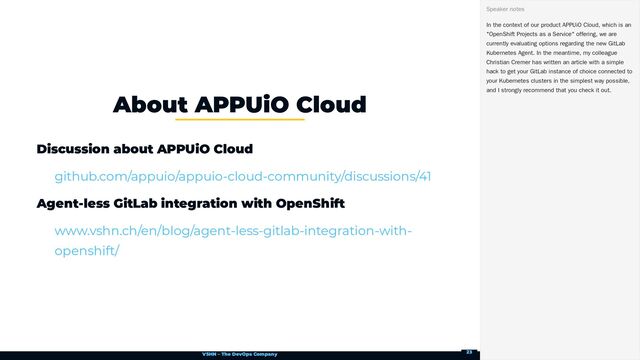VSHN – The DevOps Company
Discussion about APPUiO Cloud
Agent-less GitLab integration with OpenShift
About APPUiO Cloud
github.com/appuio/appuio-cloud-community/discussions/41
www.vshn.ch/en/blog/agent-less-gitlab-integration-with-
openshift/
In the context of our product APPUiO Cloud, which is an
"OpenShift Projects as a Service" offering, we are
currently evaluating options regarding the new GitLab
Kubernetes Agent. In the meantime, my colleague
Christian Cremer has written an article with a simple
hack to get your GitLab instance of choice connected to
your Kubernetes clusters in the simplest way possible,
and I strongly recommend that you check it out.
Speaker notes
23
