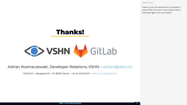VSHN – The DevOps Company
Adrian Kosmaczewski, Developer Relations, VSHN –
VSHN AG – Neugasse 10 – CH-8005 Zürich – +41 44 545 53 00 – –
Thanks!
adrian@vshn.ch
vshn.ch info@vshn.ch
Thanks a lot for your attention! Do not hesitate to
contact VSHN if you want to start using the GitLab
Kubernetes Agent in your own projects.
Speaker notes
24
