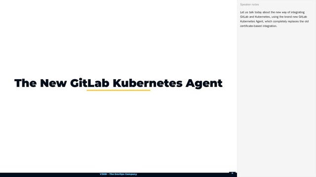 VSHN – The DevOps Company
The New GitLab Kubernetes Agent
Let us talk today about the new way of integrating
GitLab and Kubernetes, using the brand new GitLab
Kubernetes Agent, which completely replaces the old
certificate-based integration.
Speaker notes
4
