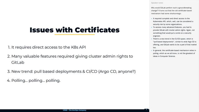 VSHN – The DevOps Company
1. It requires direct access to the K8s API
2. Many valuable features required giving cluster admin rights to
GitLab
3. New trend: pull based deployments & CI/CD (Argo CD, anyone?)
4. Polling… polling… polling.
Issues with Certificates
Why would GitLab perform such a groundbreaking
change? It turns out that the old certificate-based
mechanism had some shortcomings:
It required complete and direct access to the
Kubernetes API, which, well, can be considered a
security risk by some organizations.
To access many advanced features, you had to
provide GitLab with cluster admin rights. Again, not
something that would put a smile on a security
engineer.
There’s a new trend in the CI/CD space, which is
"pull-based deployments", similar to what Argo CD is
offering, and GitLab wants to be a part of that market
too.
In general, the certificate-based mechanism relies in
polling, which as we all know, is not the greatest of
ideas in Computer Science.
Speaker notes
7
