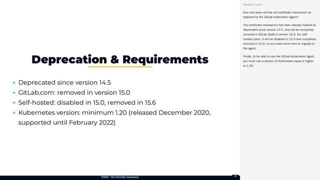 VSHN – The DevOps Company
Deprecated since version 14.5
GitLab.com: removed in version 15.0
Self-hosted: disabled in 15.0, removed in 15.6
Kubernetes version: minimum 1.20 (released December 2020,
supported until February 2022)
Deprecation & Requirements
How and when will the old certificate mechanism be
replaced by the GitLab Kubernetes Agent?
The certificate mechanism has been already marked as
deprecated since version 14.5, and will be completely
removed in GitLab SaaS in version 15.0. For self-
hosted users, it will be disabled in 15.0 and completely
removed in 15.6, so you have some time to migrate to
the agent.
Finally, to be able to use the GitLab Kubernetes Agent,
you must use a version of Kubernetes equal or higher
to 1.20.
Speaker notes
8
