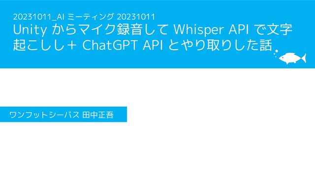 20231011_AI ミーティング 20231011
Unity からマイク録音して Whisper API で文字
起こしし＋ ChatGPT API とやり取りした話
ワンフットシーバス 田中正吾
