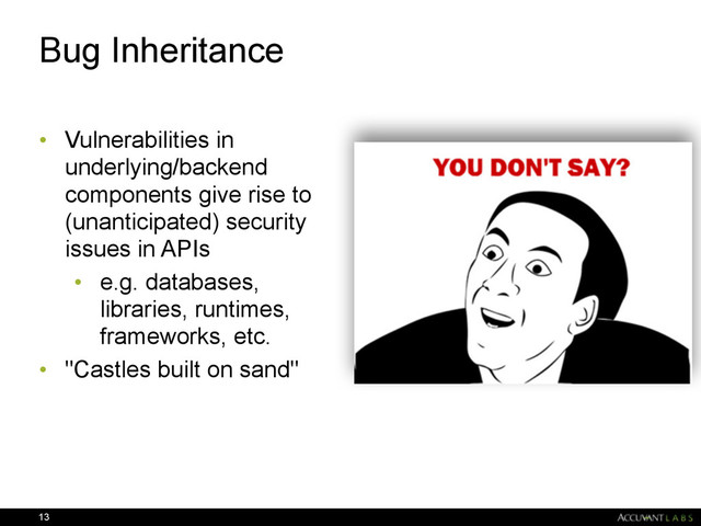 Bug Inheritance
• Vulnerabilities in
underlying/backend
components give rise to
(unanticipated) security
issues in APIs
• e.g. databases,
libraries, runtimes,
frameworks, etc.
• "Castles built on sand"
13
