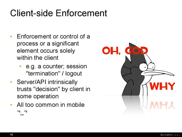 Client-side Enforcement
• Enforcement or control of a
process or a significant
element occurs solely
within the client
• e.g. a counter; session
"termination" / logout
• Server/API intrinsically
trusts "decision" by client in
some operation
• All too common in mobile
¬_¬
16
