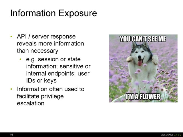 Information Exposure
• API / server response
reveals more information
than necessary
• e.g. session or state
information; sensitive or
internal endpoints; user
IDs or keys
• Information often used to
facilitate privilege
escalation
19
