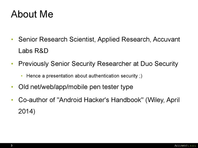 About Me
• Senior Research Scientist, Applied Research, Accuvant
Labs R&D
• Previously Senior Security Researcher at Duo Security
• Hence a presentation about authentication security ;)
• Old net/web/app/mobile pen tester type
• Co-author of "Android Hacker's Handbook" (Wiley, April
2014)
3
