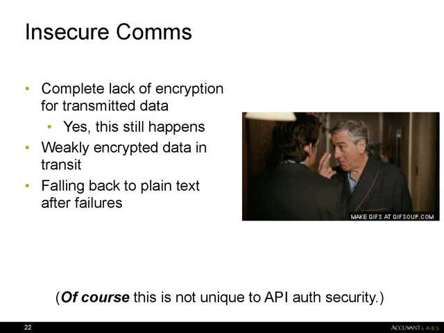 Insecure Comms
• Complete lack of encryption
for transmitted data
• Yes, this still happens
• Weakly encrypted data in
transit
• Falling back to plain text
after failures
22
(Of course this is not unique to API auth security.)
