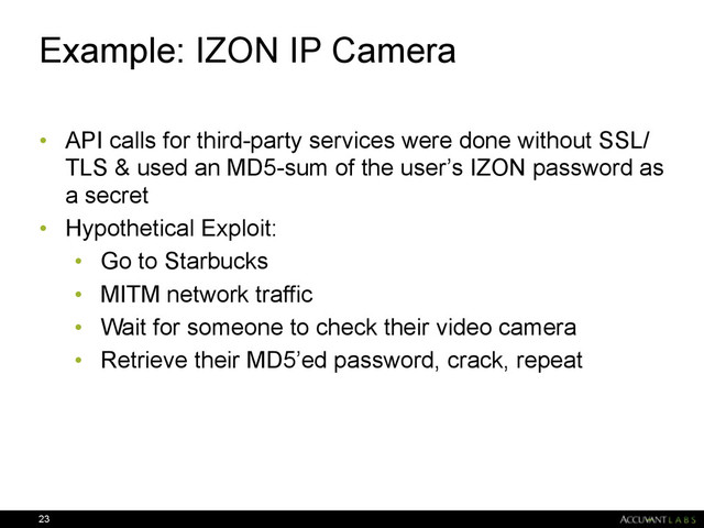 Example: IZON IP Camera
• API calls for third-party services were done without SSL/
TLS & used an MD5-sum of the user’s IZON password as
a secret
• Hypothetical Exploit:
• Go to Starbucks
• MITM network traffic
• Wait for someone to check their video camera
• Retrieve their MD5’ed password, crack, repeat
23
