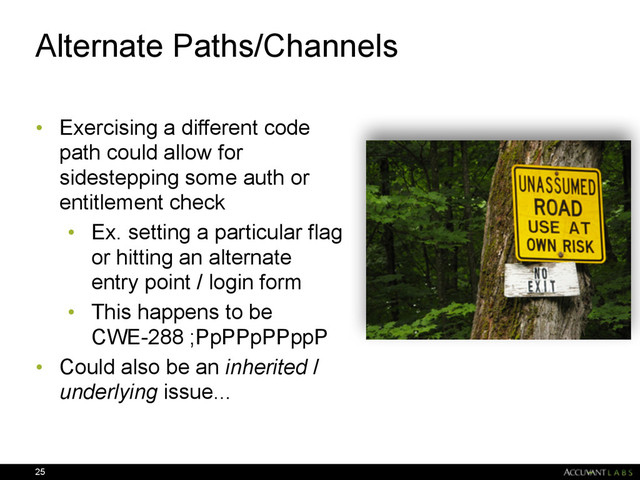 Alternate Paths/Channels
• Exercising a different code
path could allow for
sidestepping some auth or
entitlement check
• Ex. setting a particular flag
or hitting an alternate
entry point / login form
• This happens to be
CWE-288 ;PpPPpPPppP
• Could also be an inherited /
underlying issue...
25
