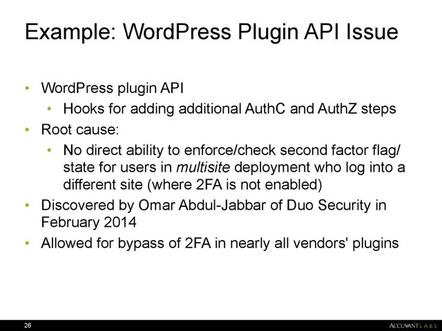 Example: WordPress Plugin API Issue
• WordPress plugin API
• Hooks for adding additional AuthC and AuthZ steps
• Root cause:
• No direct ability to enforce/check second factor flag/
state for users in multisite deployment who log into a
different site (where 2FA is not enabled)
• Discovered by Omar Abdul-Jabbar of Duo Security in
February 2014
• Allowed for bypass of 2FA in nearly all vendors' plugins
26
