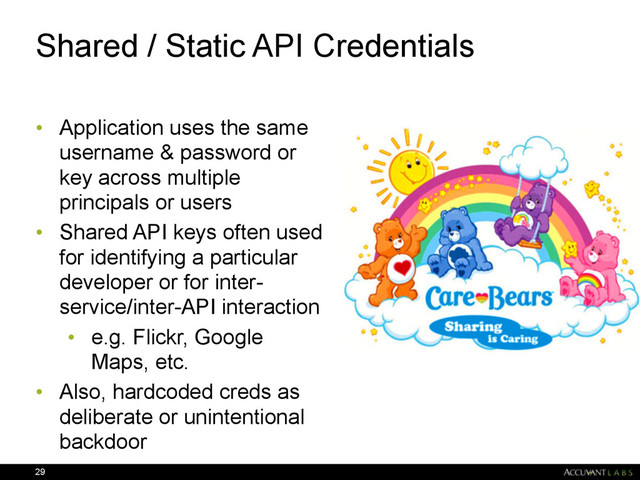 Shared / Static API Credentials
• Application uses the same
username & password or
key across multiple
principals or users
• Shared API keys often used
for identifying a particular
developer or for inter-
service/inter-API interaction
• e.g. Flickr, Google
Maps, etc.
• Also, hardcoded creds as
deliberate or unintentional
backdoor
29
