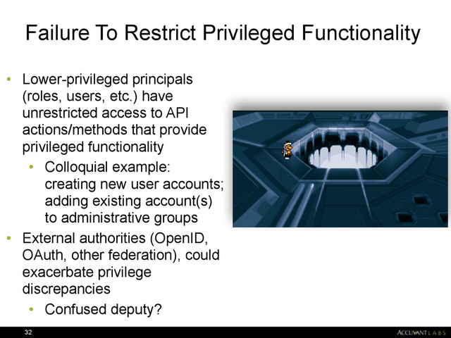 Failure To Restrict Privileged Functionality
• Lower-privileged principals
(roles, users, etc.) have
unrestricted access to API
actions/methods that provide
privileged functionality
• Colloquial example:
creating new user accounts;
adding existing account(s)
to administrative groups
• External authorities (OpenID,
OAuth, other federation), could
exacerbate privilege
discrepancies
• Confused deputy?
32
