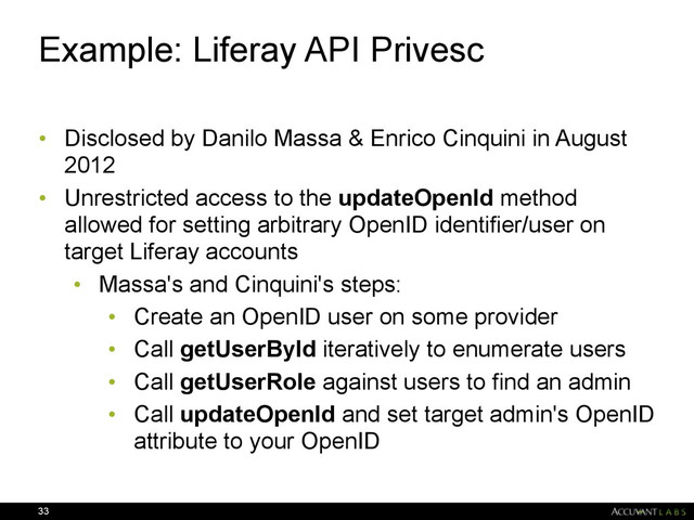 Example: Liferay API Privesc
• Disclosed by Danilo Massa & Enrico Cinquini in August
2012
• Unrestricted access to the updateOpenId method
allowed for setting arbitrary OpenID identifier/user on
target Liferay accounts
• Massa's and Cinquini's steps:
• Create an OpenID user on some provider
• Call getUserById iteratively to enumerate users
• Call getUserRole against users to find an admin
• Call updateOpenId and set target admin's OpenID
attribute to your OpenID
33
