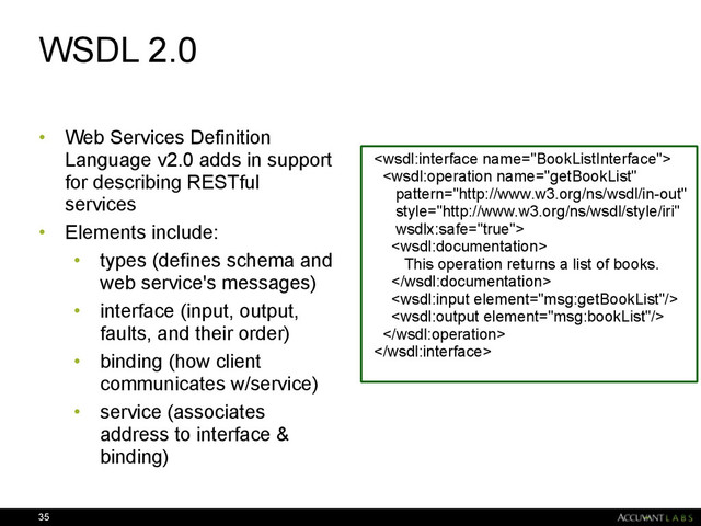 WSDL 2.0
• Web Services Definition
Language v2.0 adds in support
for describing RESTful
services
• Elements include:
• types (defines schema and
web service's messages)
• interface (input, output,
faults, and their order)
• binding (how client
communicates w/service)
• service (associates
address to interface &
binding)
35



This operation returns a list of books.





