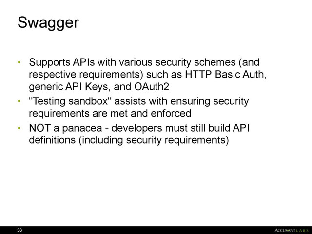 Swagger
• Supports APIs with various security schemes (and
respective requirements) such as HTTP Basic Auth,
generic API Keys, and OAuth2
• "Testing sandbox" assists with ensuring security
requirements are met and enforced
• NOT a panacea - developers must still build API
definitions (including security requirements)
38
